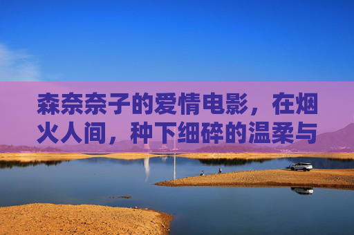 森奈奈子的爱情电影，在烟火人间，种下细碎的温柔与长久的告白，烟火人间，细碎温柔与长久告白