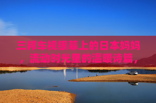 三邦车视银幕上的日本妈妈，流动时光里的温暖诗篇，银幕上的日本妈妈，流动时光里的温暖诗篇