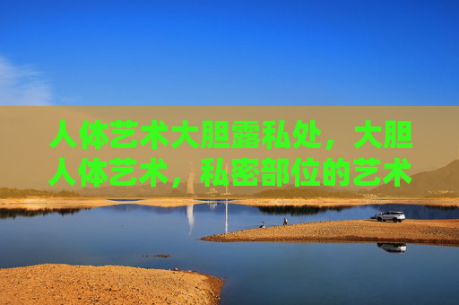 人体艺术大胆露私处，大胆人体艺术，私密部位的艺术突破