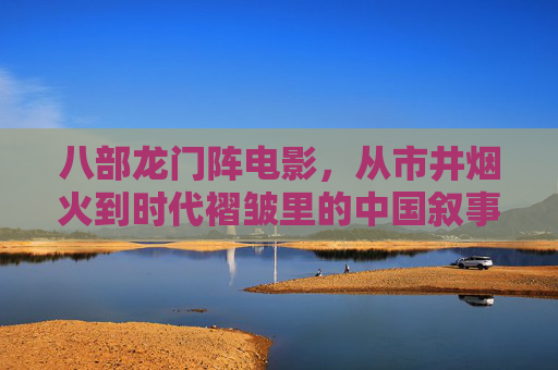 八部龙门阵电影，从市井烟火到时代褶皱里的中国叙事，八部龙门阵电影，从市井烟火到时代褶皱的中国叙事
