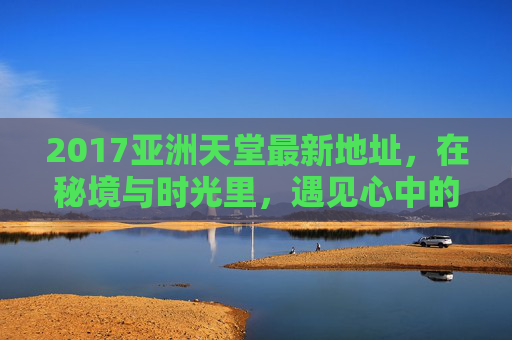 2017亚洲天堂最新地址，在秘境与时光里，遇见心中的理想国，秘境时光里，遇见亚洲天堂，心中的理想国