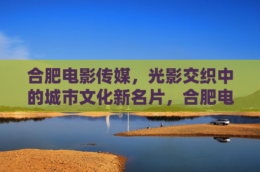 合肥电影传媒，光影交织中的城市文化新名片，合肥电影传媒，光影交织铸就城市文化新名片