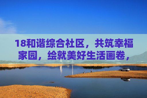 18和谐综合社区，共筑幸福家园，绘就美好生活画卷，和谐家园 幸福画卷