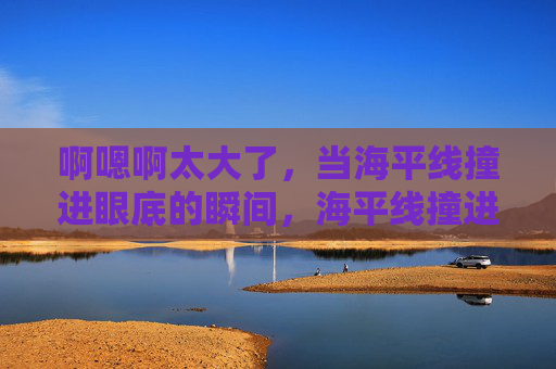 啊嗯啊太大了，当海平线撞进眼底的瞬间，海平线撞进眼底瞬间