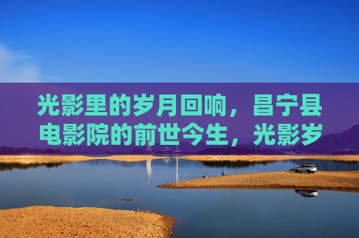 光影里的岁月回响，昌宁县电影院的前世今生，光影岁月，昌宁县电影院的前世今生