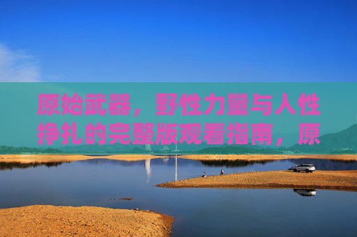 原始武器，野性力量与人性挣扎的完整版观看指南，原始武器，野性力量与人性挣扎的完整版观看指南
