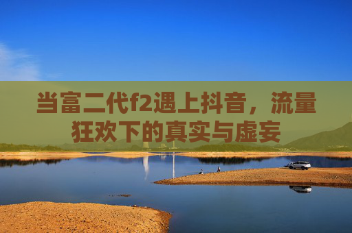 当富二代f2遇上抖音，流量狂欢下的真实与虚妄