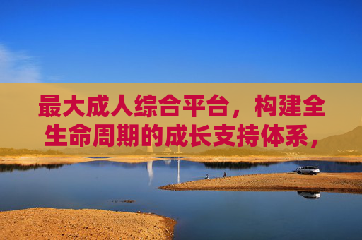 最大成人综合平台，构建全生命周期的成长支持体系，最大成人综合平台，构建全生命周期成长支持体系