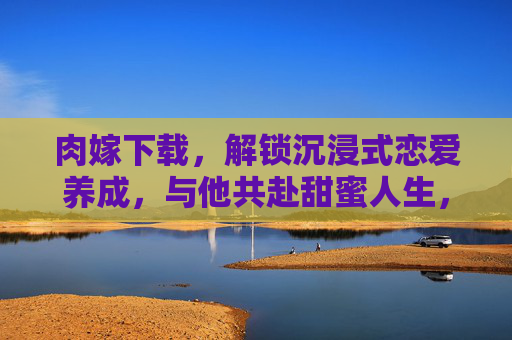 肉嫁下载，解锁沉浸式恋爱养成，与他共赴甜蜜人生，肉嫁下载，沉浸式恋爱养成，共赴甜蜜人生