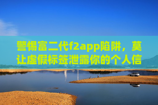 警惕富二代f2app陷阱，莫让虚假标签泄露你的个人信息，富二代f2app陷阱，警惕虚假标签泄露个人信息