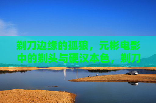 剃刀边缘的孤狼，元彬电影中的剃头与硬汉本色，剃刀边缘的孤狼，元彬电影剃头与硬汉本色