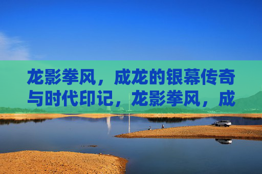 龙影拳风，成龙的银幕传奇与时代印记，龙影拳风，成龙的银幕传奇与时代印记