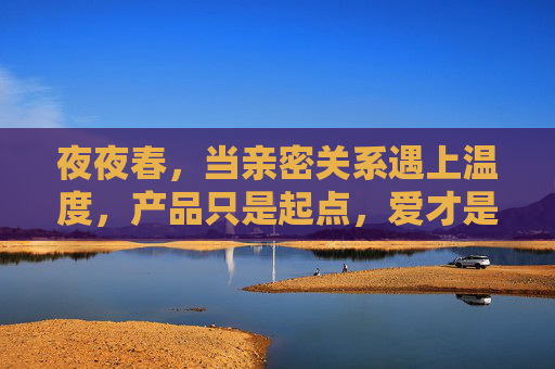 夜夜春，当亲密关系遇上温度，产品只是起点，爱才是答案，夜夜春，亲密关系的温度，爱才是答案