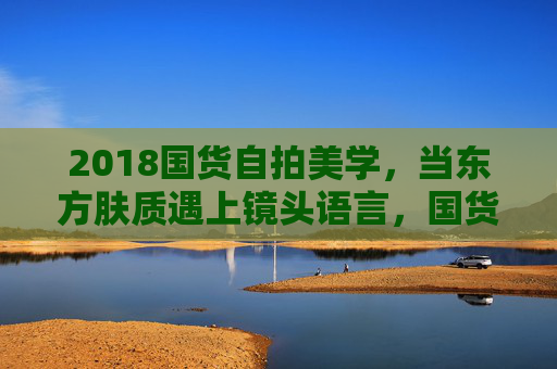 2018国货自拍美学，当东方肤质遇上镜头语言，国货美妆如何成为自拍新顶流？2018东方肤质×镜头语言，国货美妆成自拍新顶流