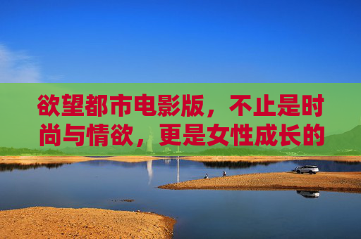 欲望都市电影版，不止是时尚与情欲，更是女性成长的数字投影——关于下载，我们该看懂什么？