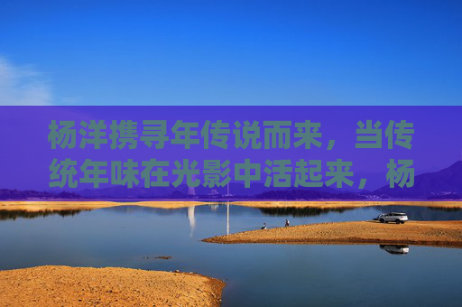 杨洋携寻年传说而来，当传统年味在光影中活起来，杨洋携寻年传说，光影点亮传统年味