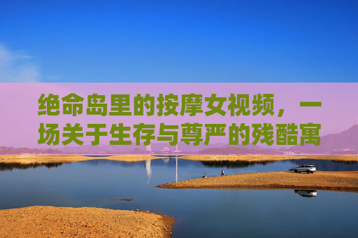 绝命岛里的按摩女视频，一场关于生存与尊严的残酷寓言，绝命岛按摩女，生存与尊严的残酷寓言