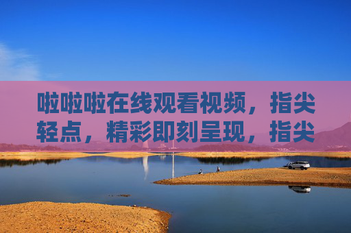 啦啦啦在线观看视频，指尖轻点，精彩即刻呈现，指尖轻点，精彩视频即刻在线