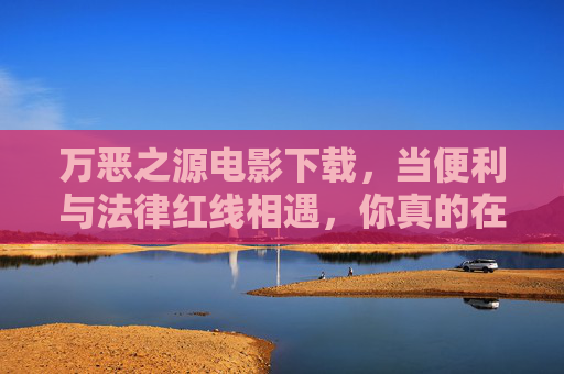 万恶之源电影下载，当便利与法律红线相遇，你真的在看电影吗？便利下载与法律红线，万恶之源，你真在看电影吗？