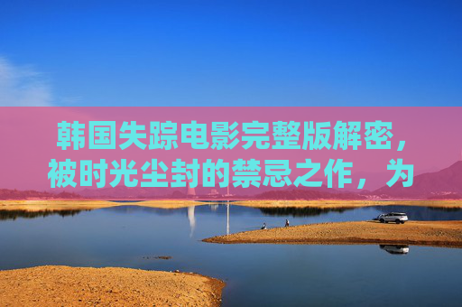 韩国失踪电影完整版解密，被时光尘封的禁忌之作，为何成为影迷心中的幽灵胶片？韩国失踪电影完整版解密，被时光尘封的禁忌幽灵胶片