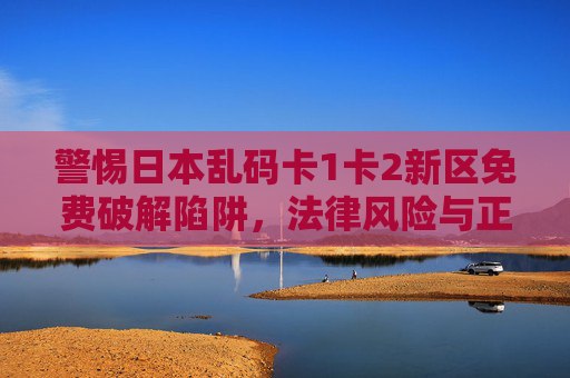 警惕日本乱码卡1卡2新区免费破解陷阱，法律风险与正版倡导，警惕日本乱码卡1卡2新区免费破解陷阱，法律风险与正版倡导