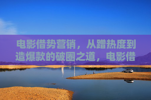 电影借势营销，从蹭热度到造爆款的破圈之道，电影借势营销，蹭热度造爆款的破圈之道