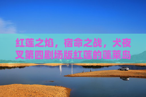 红莲之焰，宿命之战，犬夜叉第四剧场版红莲的蓬莱岛经典再现，犬夜叉第四剧场版，红莲蓬莱岛宿命焰战