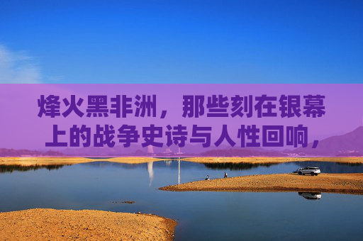 烽火黑非洲，那些刻在银幕上的战争史诗与人性回响，烽火黑非洲，银幕上的战争史诗与人性回响