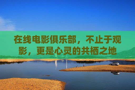 在线电影俱乐部，不止于观影，更是心灵的共栖之地