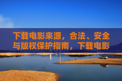 下载电影来源，合法、安全与版权保护指南，下载电影来源，合法、安全与版权保护指南
