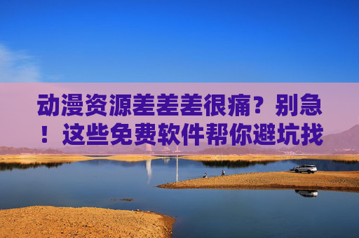 动漫资源差差差很痛？别急！这些免费软件帮你避坑找资源，动漫资源差？免费软件帮你避坑找资源！