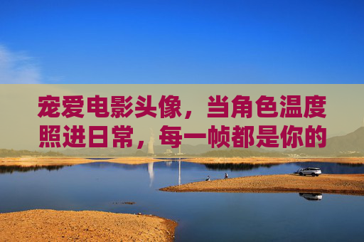 宠爱电影头像，当角色温度照进日常，每一帧都是你的心情注脚，宠爱电影头像，角色温度照进日常，每一帧都是心情注脚