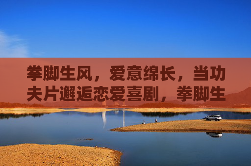 拳脚生风，爱意绵长，当功夫片邂逅恋爱喜剧，拳脚生风，爱意绵长，功夫与恋爱的邂逅