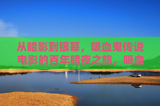 从暗影到银幕,吸血鬼传说电影的百年暗夜之旅,吸血鬼传说电影,百年暗夜银幕之旅 从暗影到银幕,吸血鬼传说电影的百年暗夜之旅,吸血鬼传说电影,百年暗夜银幕之旅