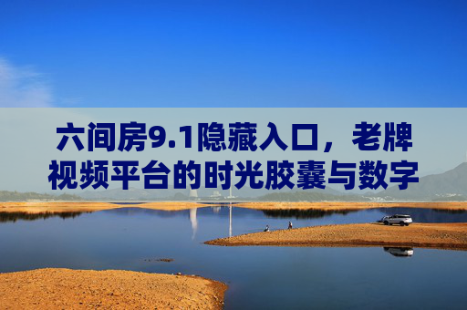六间房9.1隐藏入口,老牌视频平台的时光胶囊与数字记忆 六间房9.1隐藏入口,老牌视频平台的时光胶囊与数字记忆