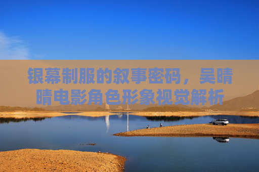 银幕制服的叙事密码,吴晴晴电影角色形象视觉解析 银幕制服的叙事密码,吴晴晴电影角色形象视觉解析