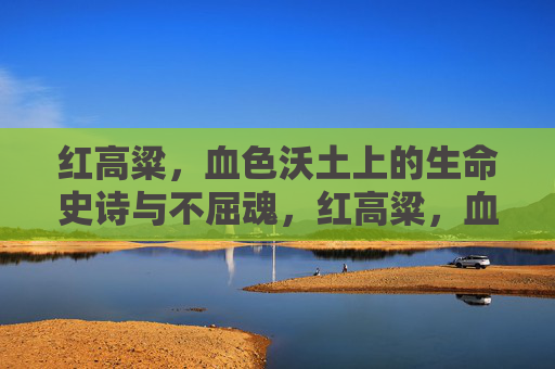 红高粱,血色沃土上的生命史诗与不屈魂,红高粱,血色沃土上的生命史诗与不屈魂 红高粱,血色沃土上的生命史诗与不屈魂,红高粱,血色沃土上的生命史诗与不屈魂