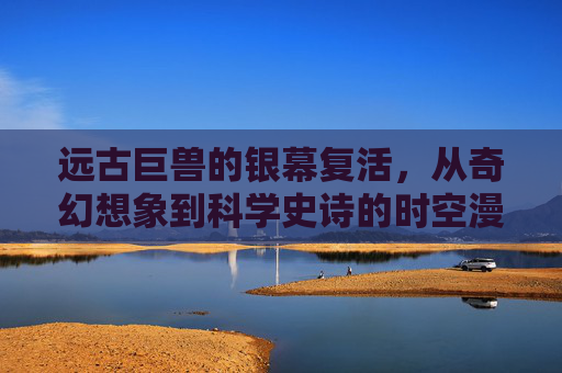 远古巨兽的银幕复活,从奇幻想象到科学史诗的时空漫游,远古巨兽银幕复活,奇幻想象到科学史诗的时空漫游 远古巨兽的银幕复活,从奇幻想象到科学史诗的时空漫游,远古巨兽银幕复活,奇幻想象到科学史诗的时空漫游
