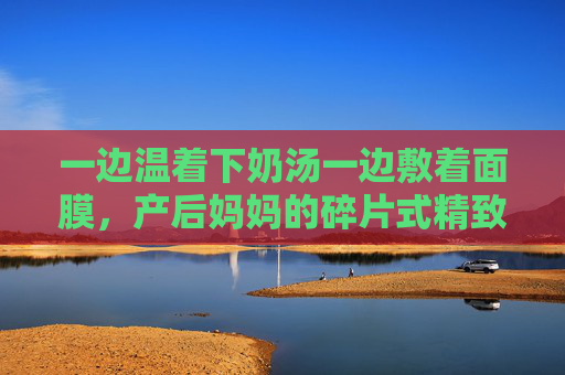 一边温着下奶汤一边敷着面膜，产后妈妈的碎片式精致，藏着对生活的温柔抵抗，产后妈妈的碎片式精致，温汤面膜里的温柔抵抗