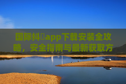 国际抖抈app下载安装全攻略,安全指南与最新获取方式,国际抖抈app下载安装全攻略,安全指南与最新获取方式 国际抖抈app下载安装全攻略,安全指南与最新获取方式,国际抖抈app下载安装全攻略,安全指南与最新获取方式