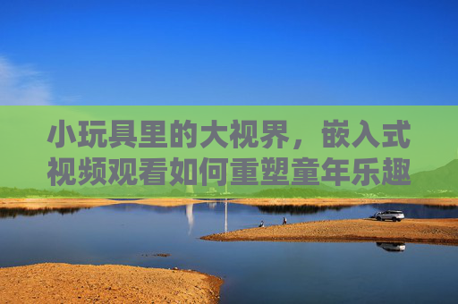 小玩具里的大视界，嵌入式视频观看如何重塑童年乐趣，小玩具里的大视界，嵌入式视频重塑童年乐趣