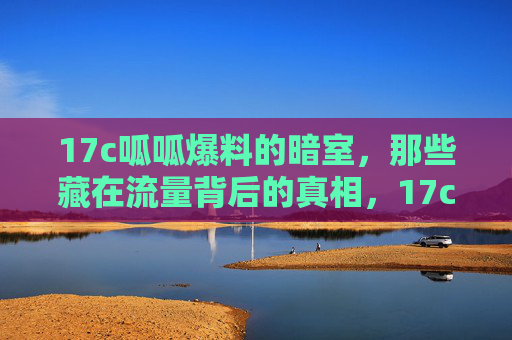 17c呱呱爆料的暗室,那些藏在流量背后的真相,17c呱呱爆料暗室,流量背后的真相 17c呱呱爆料的暗室,那些藏在流量背后的真相,17c呱呱爆料暗室,流量背后的真相