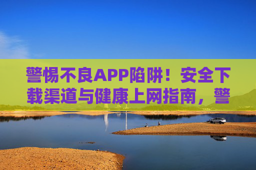 警惕不良APP陷阱!安全下载渠道与健康上网指南,警惕不良APP陷阱,安全下载与健康上网指南 警惕不良APP陷阱!安全下载渠道与健康上网指南,警惕不良APP陷阱,安全下载与健康上网指南