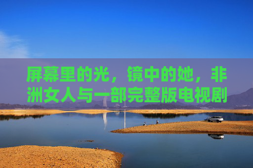 屏幕里的光,镜中的她,非洲女人与一部完整版电视剧的双向奔赴,光镜之间,非洲女人与完整版电视剧的双向奔赴 屏幕里的光,镜中的她,非洲女人与一部完整版电视剧的双向奔赴,光镜之间,非洲女人与完整版电视剧的双向奔赴