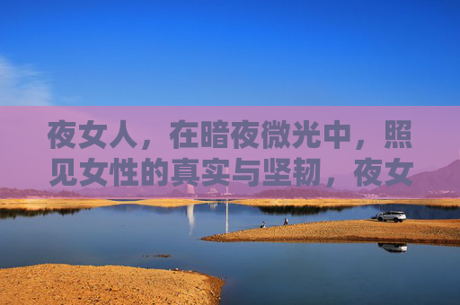 夜女人，在暗夜微光中，照见女性的真实与坚韧，夜女人，暗夜微光里的真实与坚韧