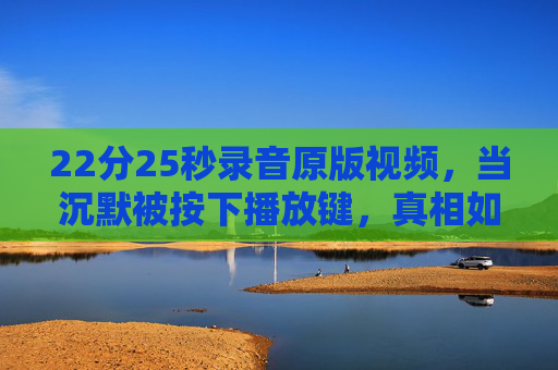 22分25秒录音原版视频,当沉默被按下播放键,真相如何破茧?22分25秒录音原版视频,沉默按下播放键,真相破茧 22分25秒录音原版视频,当沉默被按下播放键,真相如何破茧?22分25秒录音原版视频,沉默按下播放键,真相破茧