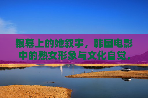 银幕上的她叙事,韩国电影中的熟女形象与文化自觉,韩国电影熟女形象的她叙事与文化自觉 银幕上的她叙事,韩国电影中的熟女形象与文化自觉,韩国电影熟女形象的她叙事与文化自觉
