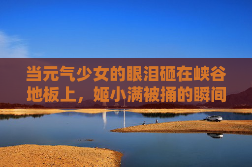 当元气少女的眼泪砸在峡谷地板上,姬小满被捅的瞬间,我们读懂了什么?元气少女眼泪砸峡谷地板,姬小满被捅瞬间的读懂 当元气少女的眼泪砸在峡谷地板上,姬小满被捅的瞬间,我们读懂了什么?元气少女眼泪砸峡谷地板,姬小满被捅瞬间的读懂