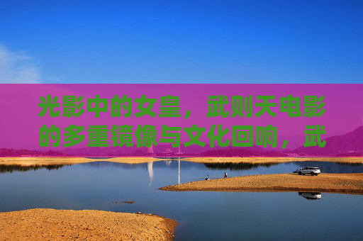 光影中的女皇，武则天电影的多重镜像与文化回响，武则天电影，光影镜像与文化回响
