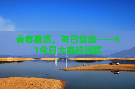 青春赛场,每日绽放——51今日大赛校园篇 青春赛场,每日绽放——51今日大赛校园篇